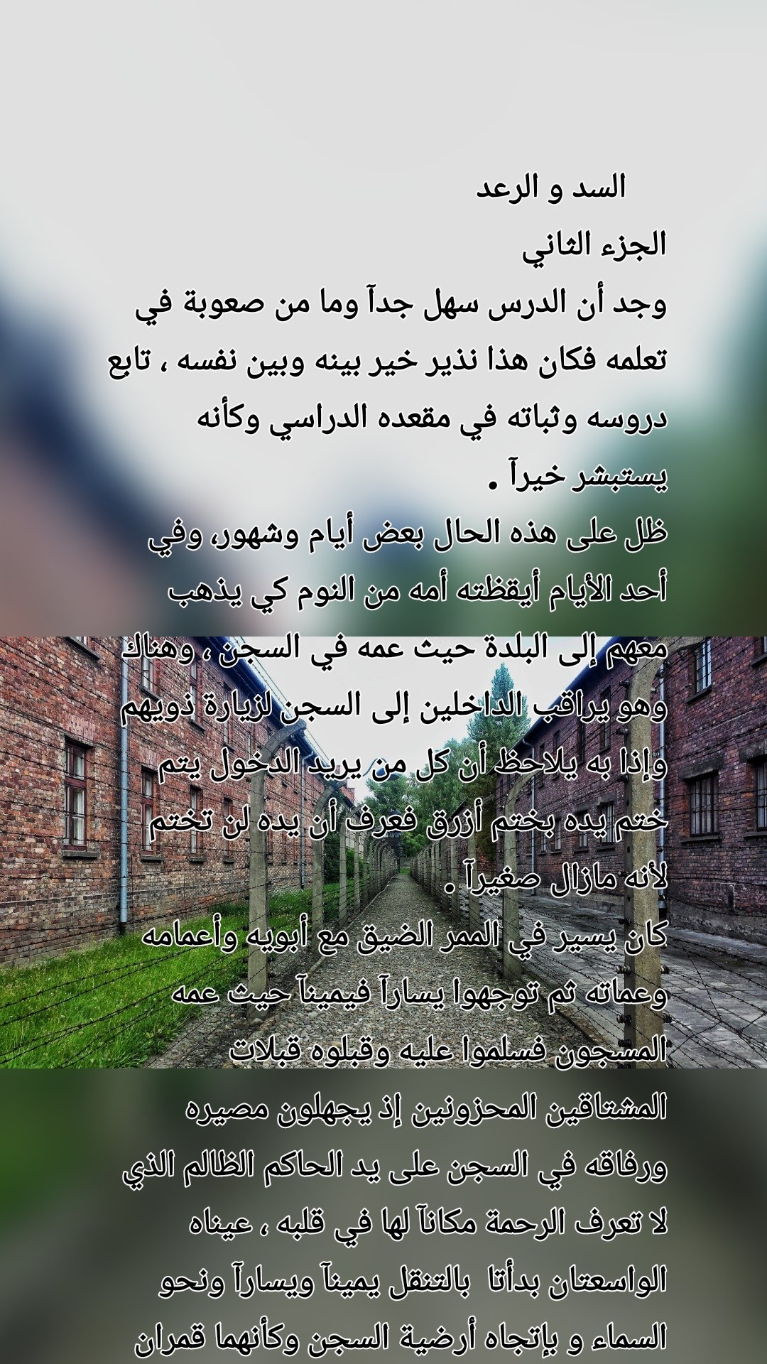      السد و الرعد 
الجزء الثاني
وجد أن الدرس سهل جدآ وما من صعوبة في تعلمه فكان هذا نذير خير بينه وبين نفسه ، تابع دروسه وثباته في مقعده الدراسي وكأنه يستبشر خيرآ .
ظل على هذه الحال بعض أيام وشهور، وفي أحد الأيام أيقظته أمه من النوم كي يذهب معهم إلى البلدة حيث عمه في السجن ، وهناك وهو يراقب الداخلين إلى السجن لزيارة ذويهم وإذا به يلاحظ أن كل من يريد الدخول يتم ختم يده بختم أزرق فعرف أن يده لن تختم لأنه مازال صغيرآ .
كان يسير في الممر الضيق مع أبويه وأعمامه وعماته ثم توجهوا يسارآ فيمينآ حيث عمه المسجون فسلموا عليه وقبلوه قبلات المشتاقين المحزونين إذ يجهلون مصيره ورفاقه في السجن على يد الحاكم الظالم الذي لا تعرف الرحمة مكانآ لها في قلبه ، عيناه الواسعتان بدأتا  بالتنقل يمينآ ويسارآ ونحو السماء و بإتجاه أرضية السجن وكأنهما قمران براءة ، ناظوران إستكشافآ ..... يتبع الجزء الثالث 
